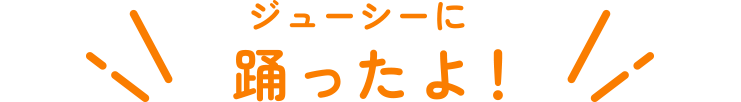 ジューシーに踊ったよ！